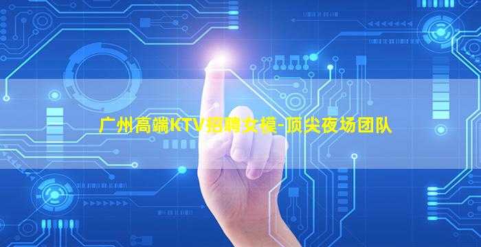 广州高端KTV招聘女模-顶尖夜场团队